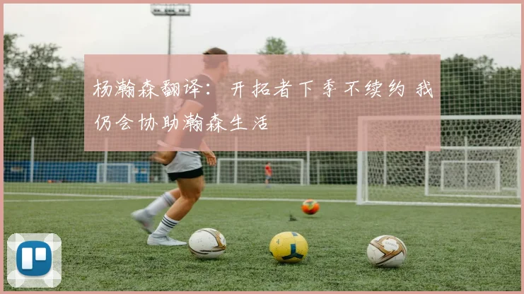 杨瀚森翻译:开拓者下季不续约 我仍会协助瀚森生活