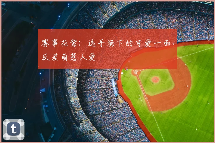 赛事花絮：选手场下的可爱一面，反差萌惹人爱