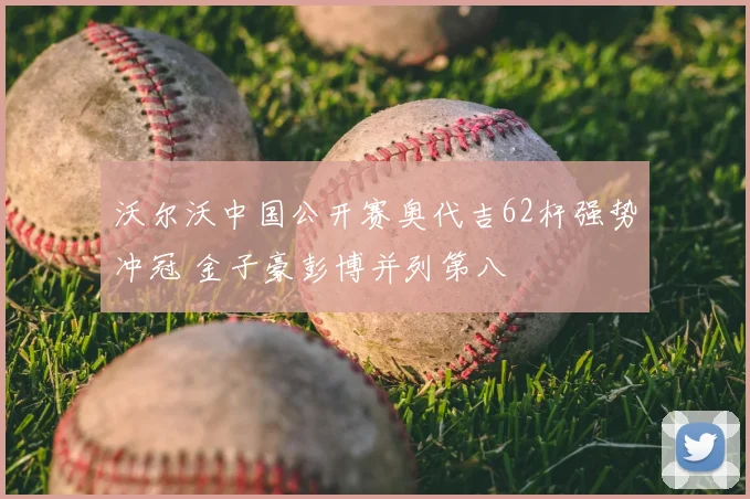 沃尔沃中国公开赛奥代吉62杆强势冲冠 金子豪彭博并列第八