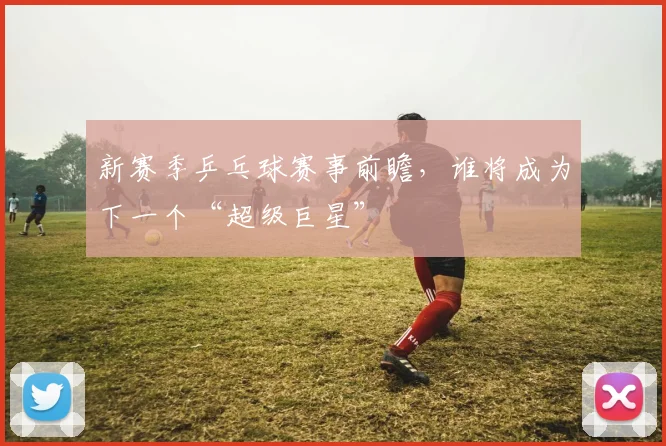 新赛季乒乓球赛事前瞻，谁将成为下一个“超级巨星”