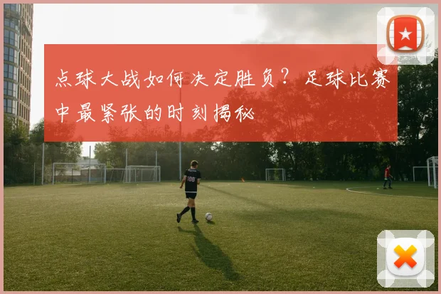 点球大战如何决定胜负?足球比赛中最紧张的时刻揭秘