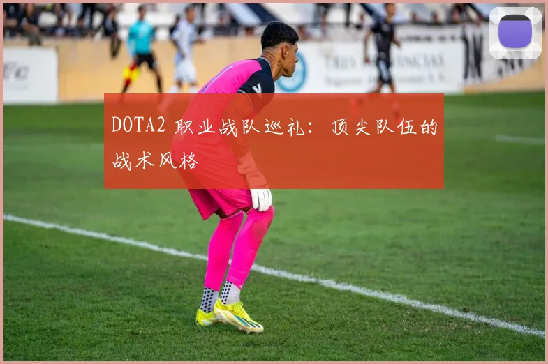 DOTA2 职业战队巡礼：顶尖队伍的战术风格