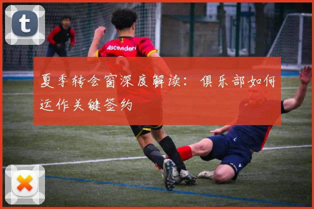 夏季转会窗深度解读:俱乐部如何运作关键签约