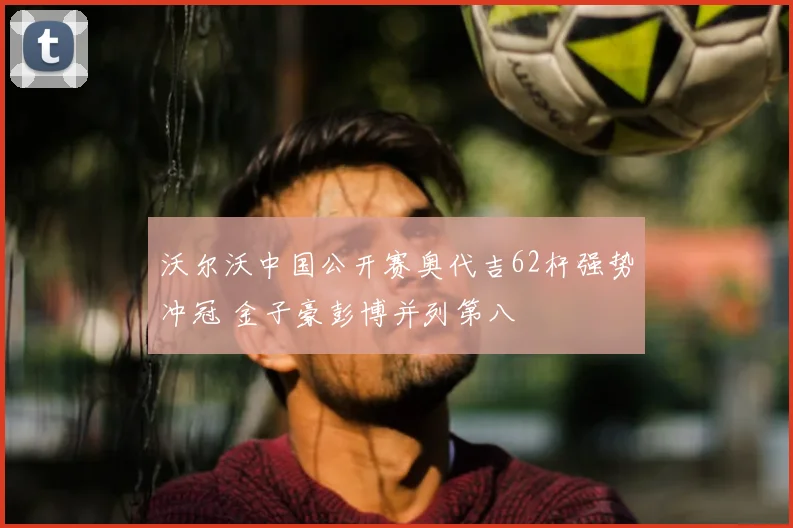 沃尔沃中国公开赛奥代吉62杆强势冲冠 金子豪彭博并列第八