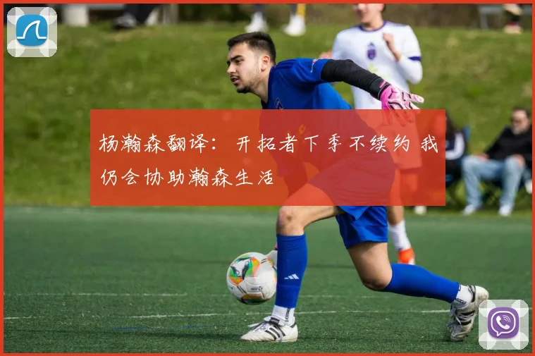 杨瀚森翻译：开拓者下季不续约 我仍会协助瀚森生活
