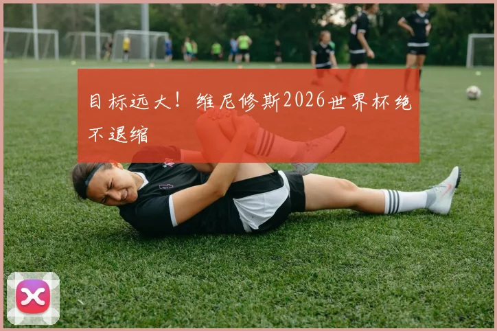 目标远大！维尼修斯2026世界杯绝不退缩