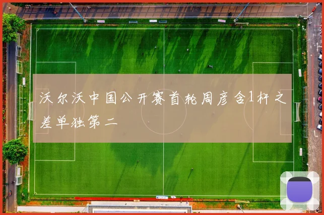 沃尔沃中国公开赛首轮周彦含1杆之差单独第二