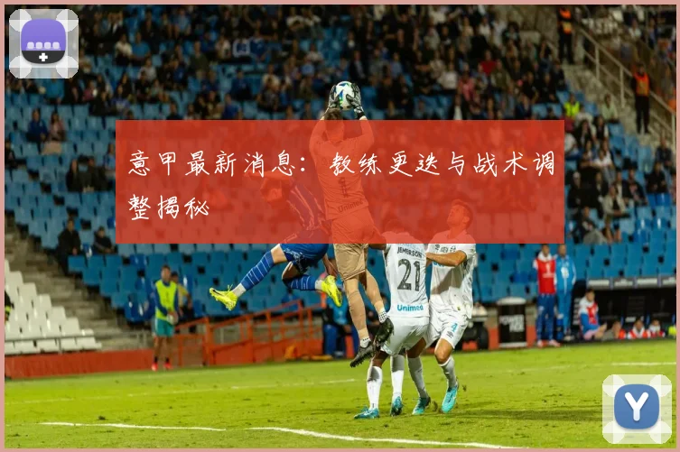 意甲最新消息:教练更迭与战术调整揭秘