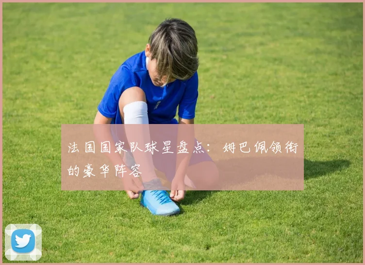 法国国家队球星盘点：姆巴佩领衔的豪华阵容