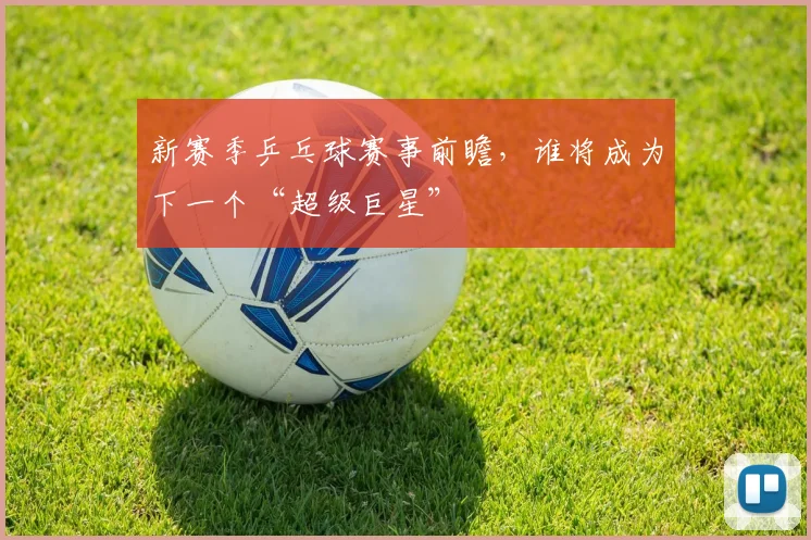 新赛季乒乓球赛事前瞻,谁将成为下一个“超级巨星”
