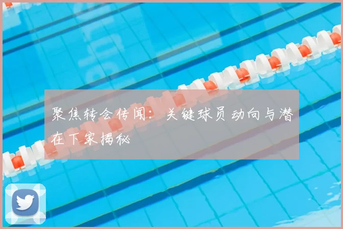 聚焦转会传闻：关键球员动向与潜在下家揭秘
