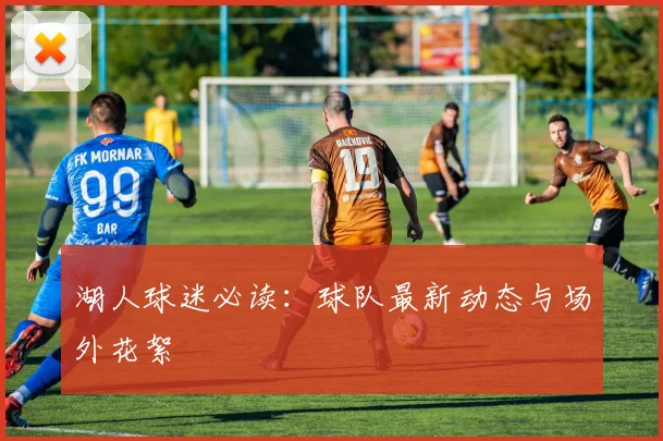 湖人球迷必读：球队最新动态与场外花絮