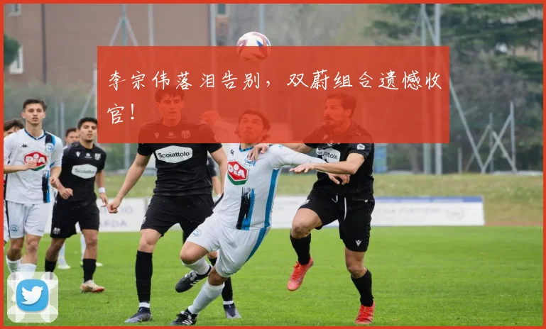 李宗伟落泪告别，双蔚组合遗憾收官！