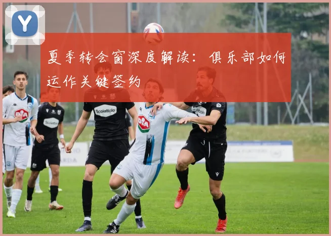 夏季转会窗深度解读:俱乐部如何运作关键签约