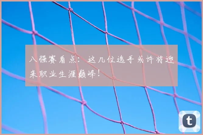 八强赛看点:这几位选手或许将迎来职业生涯巅峰!