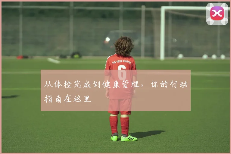 从体检完成到健康管理,你的行动指南在这里