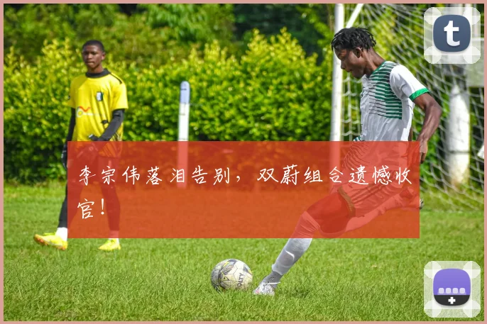 李宗伟落泪告别，双蔚组合遗憾收官！