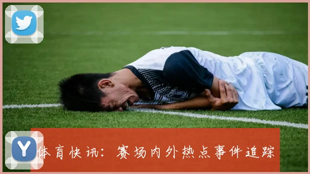 体育快讯：赛场内外热点事件追踪