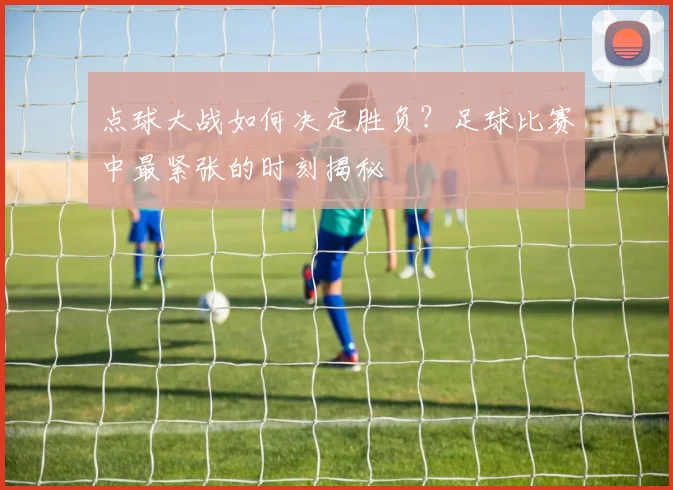 点球大战如何决定胜负？足球比赛中最紧张的时刻揭秘