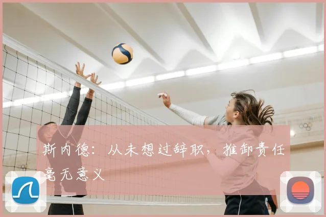 斯内德：从未想过辞职，推卸责任毫无意义