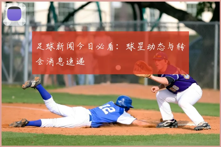 足球新闻今日必看:球星动态与转会消息速递