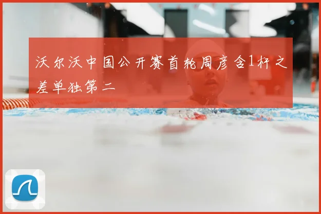 沃尔沃中国公开赛首轮周彦含1杆之差单独第二