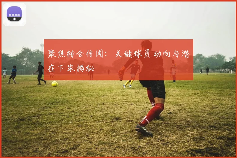 聚焦转会传闻：关键球员动向与潜在下家揭秘